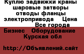 Куплю задвижки краны шаровые затворы отводы фланцы электропривода  › Цена ­ 90 000 - Все города Бизнес » Оборудование   . Курская обл.